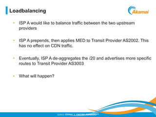 ©2012 AKAMAI | FASTER FORWARDTM
•  ISP A would like to balance traffic between the two upstream
providers
•  ISP A prepends, then applies MED to Transit Provider AS2002. This
has no effect on CDN traffic.
•  Eventually, ISP A de-aggregates the /20 and advertises more specific
routes to Transit Provider AS3003
•  What will happen?
Loadbalancing
 
