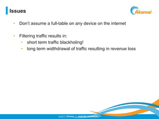 ©2012 AKAMAI | FASTER FORWARDTM
Issues
•  Don’t assume a full-table on any device on the internet
•  Filtering traffic results in:
•  short term traffic blackholing!
•  long term widthdrawal of traffic resulting in revenue loss
 