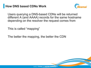 ©2012 AKAMAI | FASTER FORWARDTM
Users querying a DNS-based CDNs will be returned
different A (and AAAA) records for the same hostname
depending on the resolver the request comes from
This is called “mapping”
The better the mapping, the better the CDN
How DNS based CDNs Work
 