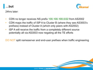 ©2012 AKAMAI | FASTER FORWARDTM
24hrs later:
•  CDN no longer receives NS prefix 100.100.100.0/22 from AS2002
•  CDN maps the traffic of ISP A to Cluster B (where they see AS3003’s
prefixes) instead of Cluster A (which only peers with AS2002)
•  ISP A will receive the traffic from a completely different source
potentially all via AS3003 now negating all the TE efforts
DO NOT split nameserver and end-user prefixes when traffic engineering
…but
 