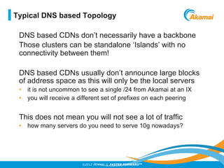 ©2012 AKAMAI | FASTER FORWARDTM
DNS based CDNs don’t necessarily have a backbone
Those clusters can be standalone ‘Islands’ with no
connectivity between them!
DNS based CDNs usually don’t announce large blocks
of address space as this will only be the local servers
•  it is not uncommon to see a single /24 from Akamai at an IX
•  you will receive a different set of prefixes on each peering
This does not mean you will not see a lot of traffic
•  how many servers do you need to serve 10g nowadays?
Typical DNS based Topology
 