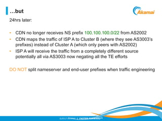 ©2012 AKAMAI | FASTER FORWARDTM
24hrs later:
•  CDN no longer receives NS prefix 100.100.100.0/22 from AS2002
•  CDN maps ...