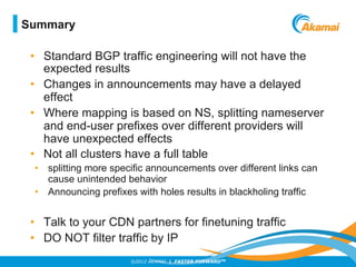 ©2012 AKAMAI | FASTER FORWARDTM
•  Standard BGP traffic engineering will not have the
expected results
•  Changes in annou...