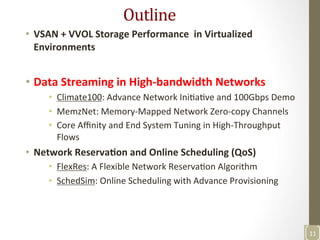 Outline	
  	
  
•  VSAN	
  +	
  VVOL	
  Storage	
  Performance	
  	
  in	
  Virtualized	
  
Environments	
  
•  Data	
  Streaming	
  in	
  High-­‐bandwidth	
  Networks	
  
•  Climate100:	
  Advance	
  Network	
  IniNaNve	
  and	
  100Gbps	
  Demo	
  
•  MemzNet:	
  Memory-­‐Mapped	
  Network	
  Zero-­‐copy	
  Channels	
  	
  
•  Core	
  Aﬃnity	
  and	
  End	
  System	
  Tuning	
  in	
  High-­‐Throughput	
  
Flows	
  
•  Network	
  Reserva>on	
  and	
  Online	
  Scheduling	
  (QoS)	
  
•  FlexRes:	
  A	
  Flexible	
  Network	
  ReservaNon	
  Algorithm	
  
•  SchedSim:	
  Online	
  Scheduling	
  with	
  Advance	
  Provisioning	
  	
  
	
  
11	
  
 