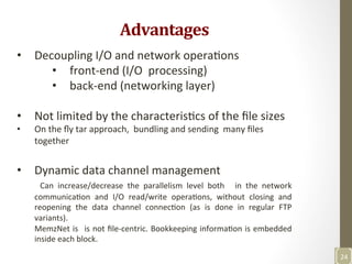 Advantages	
  
•  Decoupling	
  I/O	
  and	
  network	
  operaNons	
  
•  front-­‐end	
  (I/O	
  	
  processing)	
  
•  back-­‐end	
  (networking	
  layer)	
  
	
  
•  Not	
  limited	
  by	
  the	
  characterisNcs	
  of	
  the	
  ﬁle	
  sizes	
  
•  On	
  the	
  ﬂy	
  tar	
  approach,	
  	
  bundling	
  and	
  sending	
  	
  many	
  ﬁles	
  
together	
  
•  Dynamic	
  data	
  channel	
  management	
  
	
   Can	
   increase/decrease	
   the	
   parallelism	
   level	
   both	
   	
   in	
   the	
   network	
  
communicaNon	
   and	
   I/O	
   read/write	
   operaNons,	
   without	
   closing	
   and	
  
reopening	
   the	
   data	
   channel	
   connecNon	
   (as	
   is	
   done	
   in	
   regular	
   FTP	
  
variants).	
  	
  
MemzNet	
  is	
   	
  is	
  not	
  ﬁle-­‐centric.	
  Bookkeeping	
  informaNon	
  is	
  embedded	
  
inside	
  each	
  block.	
  	
  
	
  
24	
  
 