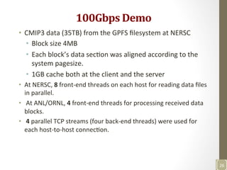 100Gbps	
  Demo	
  
•  CMIP3	
  data	
  (35TB)	
  from	
  the	
  GPFS	
  ﬁlesystem	
  at	
  NERSC	
  
•  Block	
  size	
  4MB	
  
•  Each	
  block’s	
  data	
  secNon	
  was	
  aligned	
  according	
  to	
  the	
  
system	
  pagesize.	
  	
  
•  1GB	
  cache	
  both	
  at	
  the	
  client	
  and	
  the	
  server	
  	
  
•  At	
  NERSC,	
  8	
  front-­‐end	
  threads	
  on	
  each	
  host	
  for	
  reading	
  data	
  ﬁles	
  
in	
  parallel.	
  
•  	
  At	
  ANL/ORNL,	
  4	
  front-­‐end	
  threads	
  for	
  processing	
  received	
  data	
  
blocks.	
  
•  	
  4	
  parallel	
  TCP	
  streams	
  (four	
  back-­‐end	
  threads)	
  were	
  used	
  for	
  
each	
  host-­‐to-­‐host	
  connecNon.	
  	
  
26	
  
 