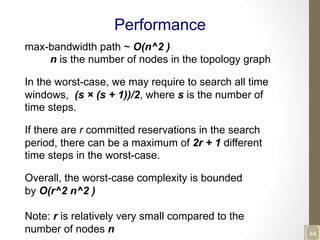 Performance
max-bandwidth path ~ O(n^2 )
n is the number of nodes in the topology graph
In the worst-case, we may require to search all time
windows, (s × (s + 1))/2, where s is the number of
time steps.
If there are r committed reservations in the search
period, there can be a maximum of 2r + 1 different
time steps in the worst-case.
Overall, the worst-case complexity is bounded
by O(r^2 n^2 )
Note: r is relatively very small compared to the
number of nodes n 44	
  
 