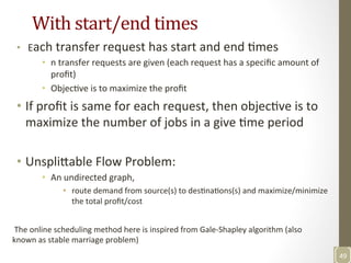 With	
  start/end	
  times	
  
•  	
  Each	
  transfer	
  request	
  has	
  start	
  and	
  end	
  Nmes	
  
•  n	
  transfer	
  requests	
  are	
  given	
  (each	
  request	
  has	
  a	
  speciﬁc	
  amount	
  of	
  
proﬁt)	
  
•  ObjecNve	
  is	
  to	
  maximize	
  the	
  proﬁt	
  
•  If	
  proﬁt	
  is	
  same	
  for	
  each	
  request,	
  then	
  objecNve	
  is	
  to	
  
maximize	
  the	
  number	
  of	
  jobs	
  in	
  a	
  give	
  Nme	
  period	
  
	
  
•  Unspli3able	
  Flow	
  Problem:	
  
•  An	
  undirected	
  graph,	
  	
  
•  route	
  demand	
  from	
  source(s)	
  to	
  desNnaNons(s)	
  and	
  maximize/minimize	
  
the	
  total	
  proﬁt/cost	
  
	
  
49	
  
	
  The	
  online	
  scheduling	
  method	
  here	
  is	
  inspired	
  from	
  Gale-­‐Shapley	
  algorithm	
  (also	
  
known	
  as	
  stable	
  marriage	
  problem)	
  
 