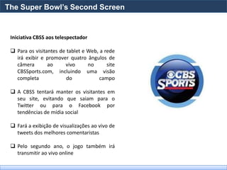 The Super Bowl’s Second Screen


 Iniciativa CBSS aos telespectador

  Para os visitantes de tablet e Web, a rede
   irá exibir e promover quatro ângulos de
   câmera        ao     vivo      no      site
   CBSSports.com, incluindo uma visão
   completa              do            campo

  A CBSS tentará manter os visitantes em
   seu site, evitando que saiam para o
   Twitter ou para o Facebook por
   tendências de mídia social

  Fará a exibição de visualizações ao vivo de
   tweets dos melhores comentaristas

  Pelo segundo ano, o jogo também irá
   transmitir ao vivo online
 