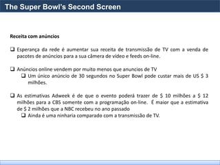 The Super Bowl’s Second Screen


 Receita com anúncios

  Esperança da rede é aumentar sua receita de transmissão de TV com a venda de
   pacotes de anúncios para a sua câmera de vídeo e feeds on-line.

  Anúncios online vendem por muito menos que anuncios de TV
     Um único anúncio de 30 segundos no Super Bowl pode custar mais de US $ 3
       milhões.

  As estimativas Adweek é de que o evento poderá trazer de $ 10 milhões a $ 12
   milhões para a CBS somente com a programação on-line. É maior que a estimativa
   de $ 2 milhões que a NBC recebeu no ano passado
     Ainda é uma ninharia comparado com a transmissão de TV.
 