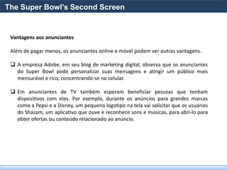 The Super Bowl’s Second Screen


 Vantagens aos anunciantes

 Além de pagar menos, os anunciantes online e móvel podem ver outras vantagens.

  A empresa Adobe, em seu blog de marketing digital, observa que os anunciantes
   do Super Bowl pode personalizar suas mensagens e atingir um público mais
   mensurável e rico, concentrando-se no celular.

  Em anunciantes de TV também esperam beneficiar pessoas que tenham
   dispositivos com eles. Por exemplo, durante os anúncios para grandes marcas
   como a Pepsi e a Disney, um pequeno logotipo na tela vai solicitar que os usuários
   do Shazam, um aplicativo que ouve e reconhece sons e músicas, para abri-lo para
   obter ofertas ou conteúdo relacionado ao anúncio.
 