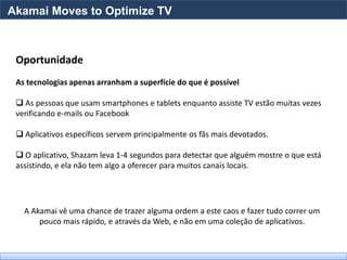 Akamai Moves to Optimize TV



 Oportunidade
 As tecnologias apenas arranham a superfície do que é possível

  As pessoas que usam smartphones e tablets enquanto assiste TV estão muitas vezes
 verificando e-mails ou Facebook

  Aplicativos específicos servem principalmente os fãs mais devotados.

  O aplicativo, Shazam leva 1-4 segundos para detectar que alguém mostre o que está
 assistindo, e ela não tem algo a oferecer para muitos canais locais.




   A Akamai vê uma chance de trazer alguma ordem a este caos e fazer tudo correr um
       pouco mais rápido, e através da Web, e não em uma coleção de aplicativos.
 