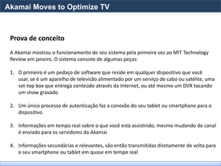 Akamai Moves to Optimize TV



 Prova de conceito
 A Akamai mostrou o funcionamento de seu sistema pela primeira vez ao MIT Technology
 Review em janeiro. O sistema consiste de algumas peças:

 1. O primeiro é um pedaço de software que reside em qualquer dispositivo que você
    usar, se é um aparelho de televisão alimentado por um serviço de cabo ou satélite, uma
    set-top box que entrega conteúdo através da Internet, ou até mesmo um DVR tocando
    um show gravado

 2. Um único processo de autenticação faz a conexão do seu tablet ou smartphone para o
    dispositivo

 3. Informações em tempo real sobre o que você está assistindo, mesmo mudando de canal
    é enviado para os servidores da Akamai

 4. Informações secundárias e relevantes, são então transmitidas diretamente de volta para
    o seu smartphone ou tablet em quase em tempo real
 
