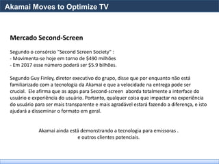 Akamai Moves to Optimize TV



 Mercado Second-Screen
 Segundo o consórcio "Second Screen Society" :
 - Movimenta-se hoje em torno de $490 milhões
 - Em 2017 esse número poderá ser $5.9 bilhões.

 Segundo Guy Finley, diretor executivo do grupo, disse que por enquanto não está
 familiarizado com a tecnologia da Akamai e que a velocidade na entrega pode ser
 crucial. Ele afirma que as apps para Second-screen aborda totalmente a interface do
 usuário e experiência do usuário. Portanto, qualquer coisa que impactar na experiência
 do usuário para ser mais transparente e mais agradável estará fazendo a diferença, e isto
 ajudará a disseminar o formato em geral.


              Akamai ainda está demonstrando a tecnologia para emissoras .
                              e outros clientes potenciais.
 