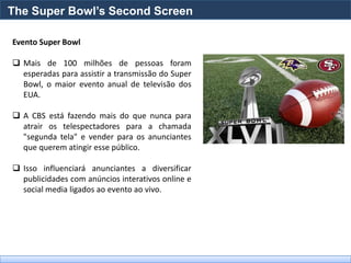 The Super Bowl’s Second Screen

Evento Super Bowl

 Mais de 100 milhões de pessoas foram
  esperadas para assistir a transmissão do Super
  Bowl, o maior evento anual de televisão dos
  EUA.

 A CBS está fazendo mais do que nunca para
  atrair os telespectadores para a chamada
  "segunda tela" e vender para os anunciantes
  que querem atingir esse público.

 Isso influenciará anunciantes a diversificar
  publicidades com anúncios interativos online e
  social media ligados ao evento ao vivo.
 