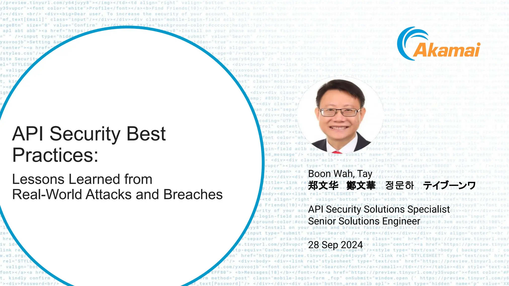 © 2024 Akamai
1
API Security Best
Practices:
Lessons Learned from
Real-World Attacks and Breaches
Boon Wah, Tay
郑文华 鄭文華 정문하 テイブーンワ
API Security Solutions Specialist
Senior Solutions Engineer
28 Sep 2024
 