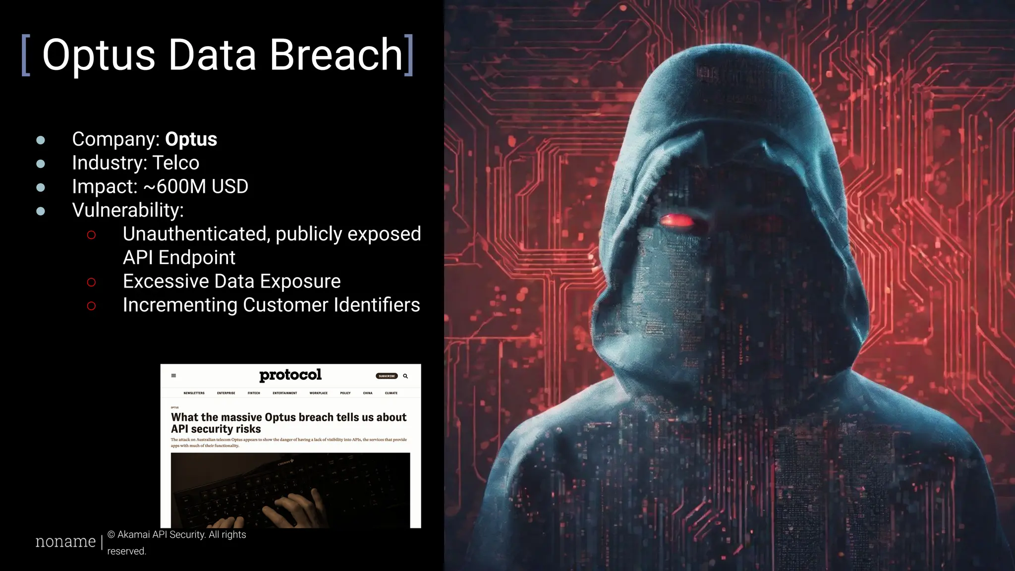 © 2024 Akamai
27
© Akamai API Security. All rights
reserved.
[ Optus Data Breach]
● Company: Optus
● Industry: Telco
● Impact: ~600M USD
● Vulnerability:
○ Unauthenticated, publicly exposed
API Endpoint
○ Excessive Data Exposure
○ Incrementing Customer Identiﬁers
 