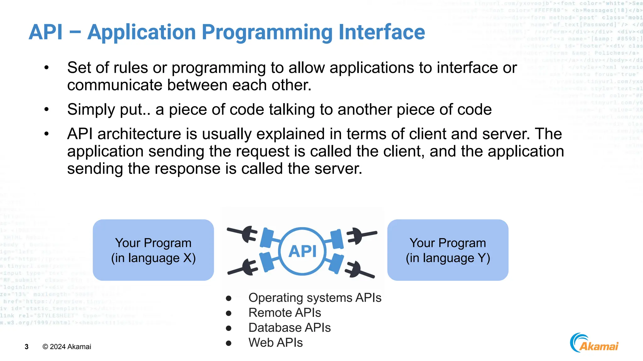 © 2024 Akamai
3
API – Application Programming Interface
• Set of rules or programming to allow applications to interface or
communicate between each other.
• Simply put.. a piece of code talking to another piece of code
• API architecture is usually explained in terms of client and server. The
application sending the request is called the client, and the application
sending the response is called the server.
Your Program
(in language X)
Your Program
(in language Y)
● Operating systems APIs
● Remote APIs
● Database APIs
● Web APIs
 