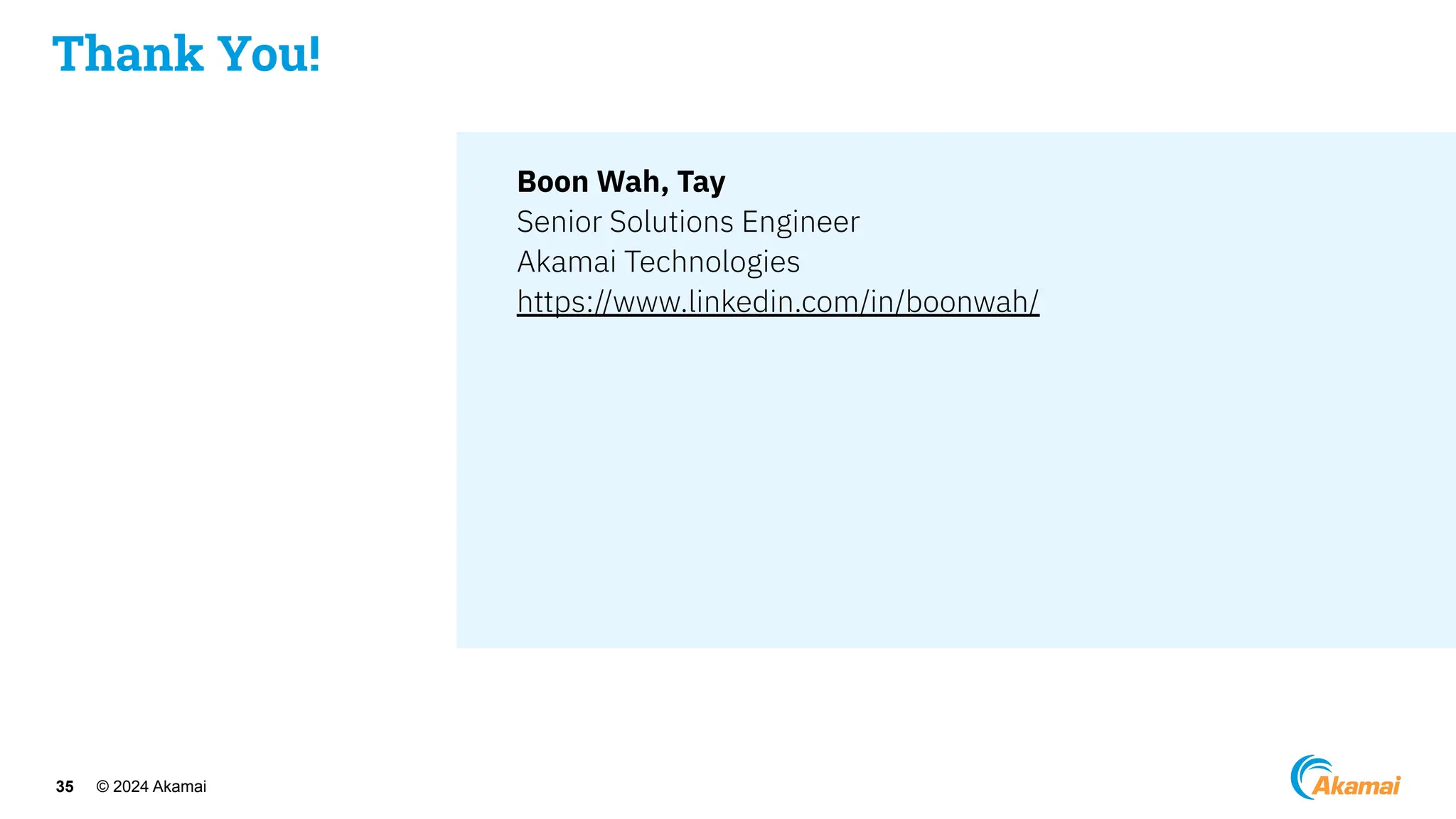 © 2024 Akamai
35
Boon Wah, Tay
Senior Solutions Engineer
Akamai Technologies
https://www.linkedin.com/in/boonwah/
Thank You!
 