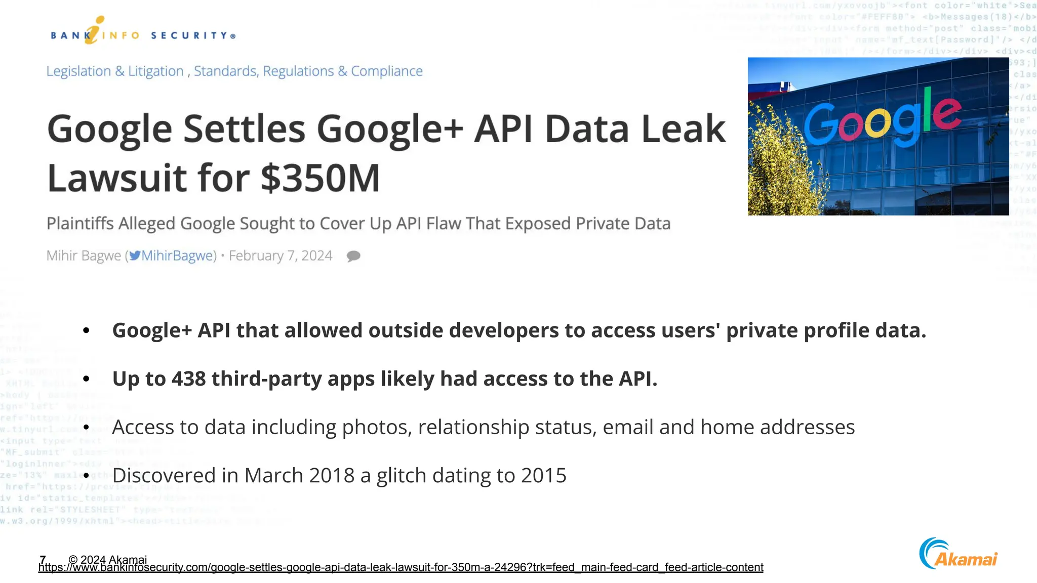 © 2024 Akamai
7
https://www.bankinfosecurity.com/google-settles-google-api-data-leak-lawsuit-for-350m-a-24296?trk=feed_main-feed-card_feed-article-content
• Google+ API that allowed outside developers to access users' private proﬁle data.
• Up to 438 third-party apps likely had access to the API.
• Access to data including photos, relationship status, email and home addresses
• Discovered in March 2018 a glitch dating to 2015
 