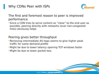 Why CDNs Peer with ISPs 
The first and foremost reason to peer is improved 
performance 
• Since a CDN tries to serve content as “close” to the end user as 
possible, peering directly with networks (over non-congested 
links) obviously helps 
Peering gives better throughput 
• Removing intermediate AS hops seems to give higher peak 
traffic for same demand profile 
•Might be due to lower latency opening TCP windows faster 
•Might be due to lower packet loss 
©2012 AKAMAI | FASTER FORWARDTM 
 