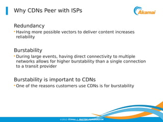 Why CDNs Peer with ISPs 
Redundancy 
•Having more possible vectors to deliver content increases 
reliability 
Burstability 
•During large events, having direct connectivity to multiple 
networks allows for higher burstability than a single connection 
to a transit provider 
Burstability is important to CDNs 
•One of the reasons customers use CDNs is for burstability 
©2012 AKAMAI | FASTER FORWARDTM 
 