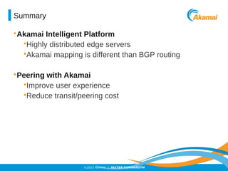 Summary 
•Akamai Intelligent Platform 
•Highly distributed edge servers 
•Akamai mapping is different than BGP routing 
•Peering with Akamai 
•Improve user experience 
•Reduce transit/peering cost 
©2012 AKAMAI | FASTER FORWARDTM 
 