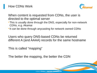 ©2012 AKAMAI | FASTER FORWARDTM 
How CDNs Work 
When content is requested from CDNs, the user is 
directed to the optimal server 
•This is usually done through the DNS, especially for non-network 
CDNs, e.g. Akamai 
• It can be done through anycasting for network owned CDNs 
Users who query DNS-based CDNs be returned 
different A (and AAAA) records for the same hostname 
This is called “mapping” 
The better the mapping, the better the CDN 
 