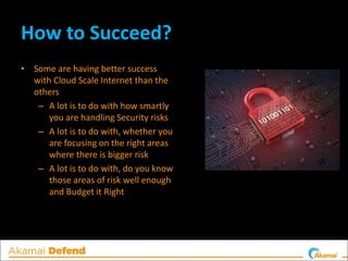 How to Succeed?
• Some are having better success
with Cloud Scale Internet than the
others
– A lot is to do with how smartly
you are handling Security risks
– A lot is to do with, whether you
are focusing on the right areas
where there is bigger risk
– A lot is to do with, do you know
those areas of risk well enough
and Budget it Right
 