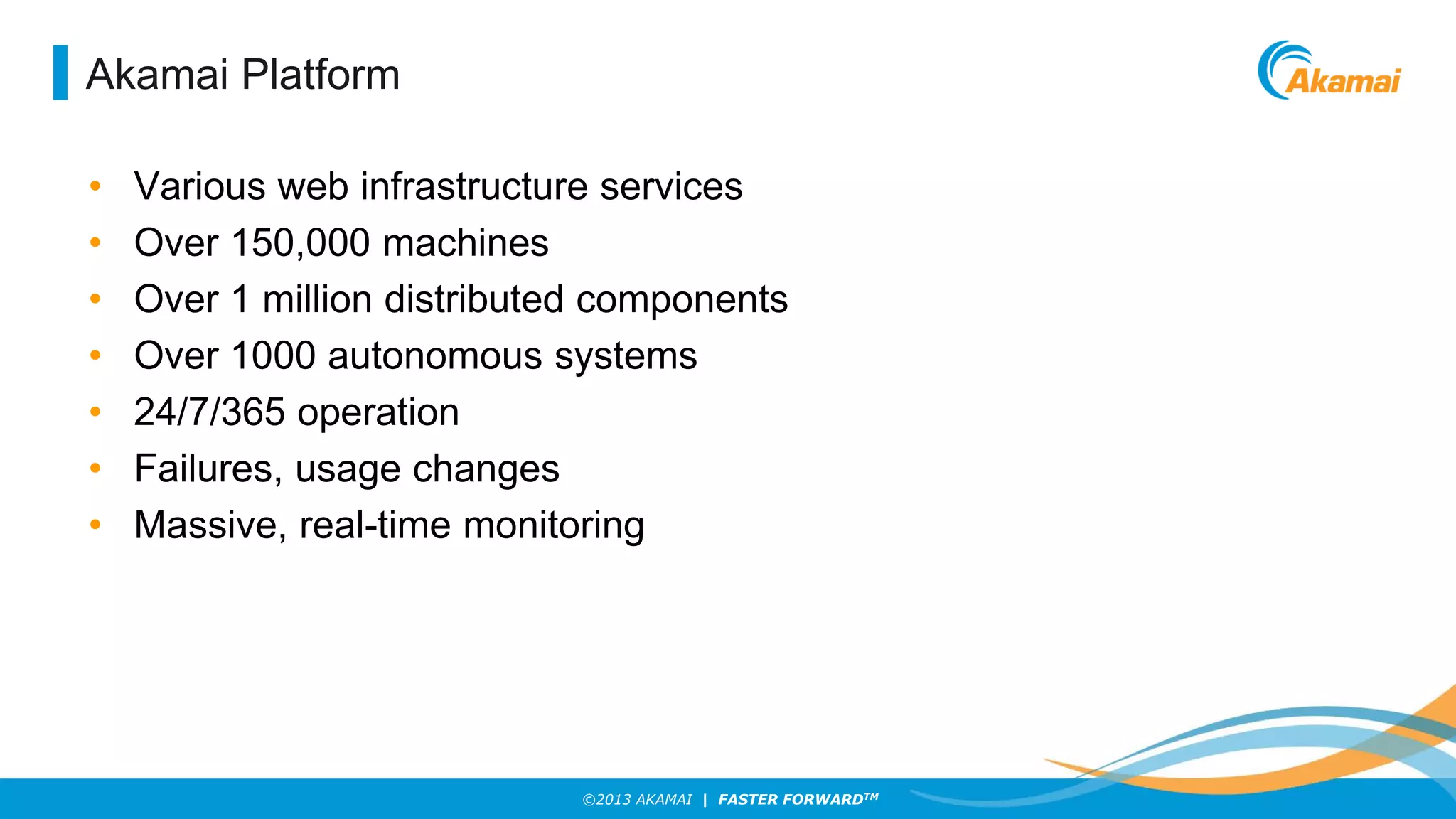 Akamai Platform
•
•
•
•
•
•
•

Various web infrastructure services
Over 150,000 machines
Over 1 million distributed components
Over 1000 autonomous systems
24/7/365 operation
Failures, usage changes
Massive, real-time monitoring

©2013 AKAMAI | FASTER FORWARDTM

 