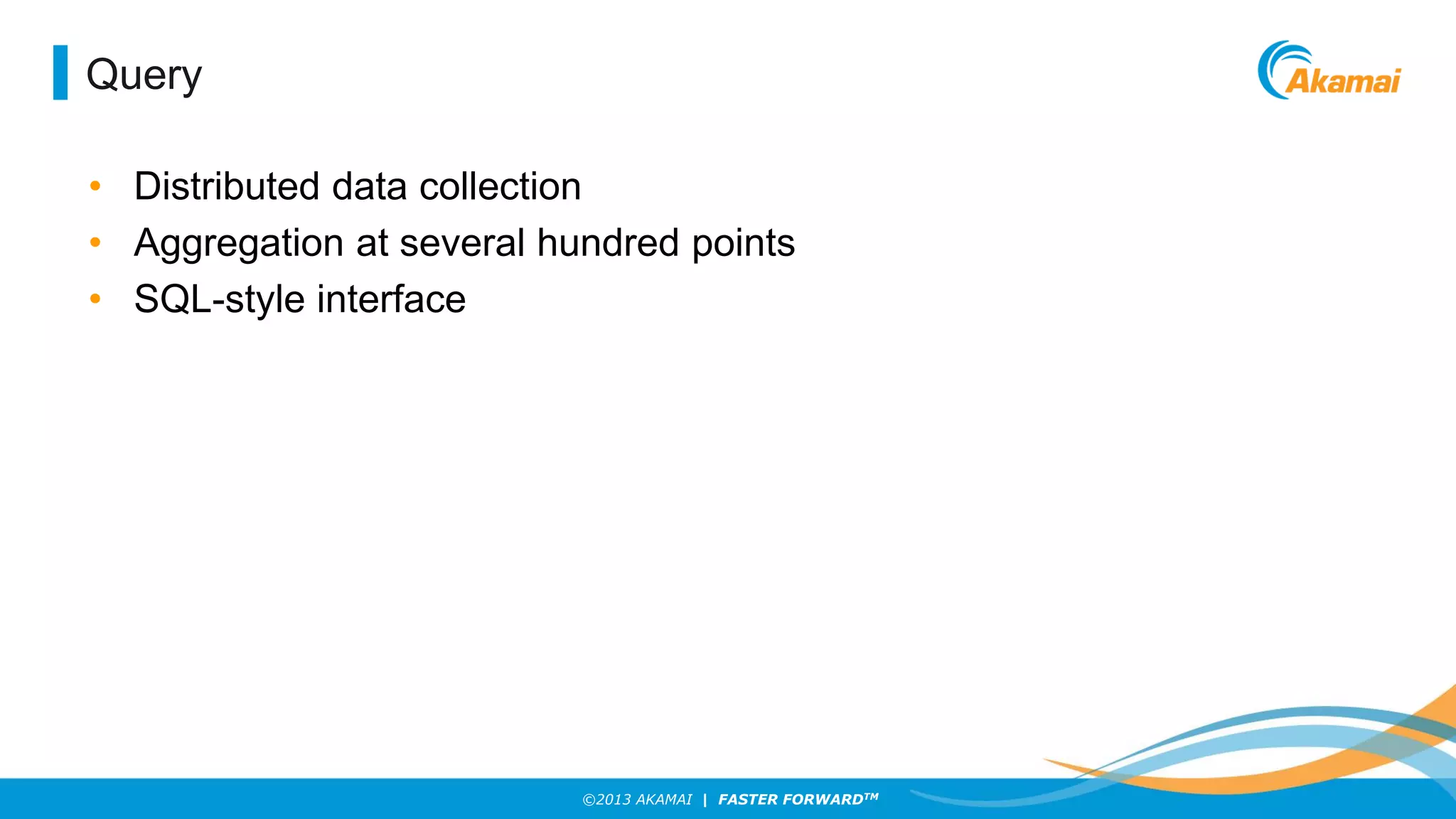Query
• Distributed data collection
• Aggregation at several hundred points
• SQL-style interface

©2013 AKAMAI | FASTER FORWARDTM

 
