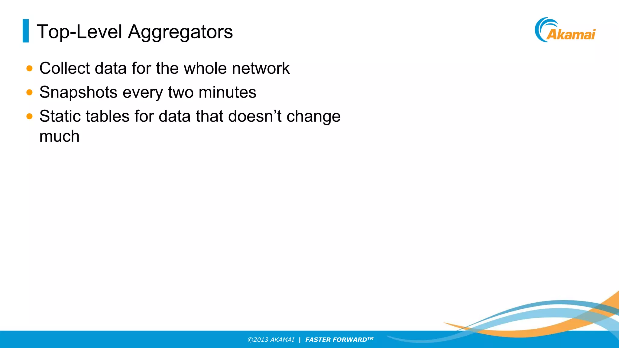 Top-Level Aggregators
• Collect data for the whole network
• Snapshots every two minutes
• Static tables for data that doesn’t change
much

©2013 AKAMAI | FASTER FORWARDTM

 