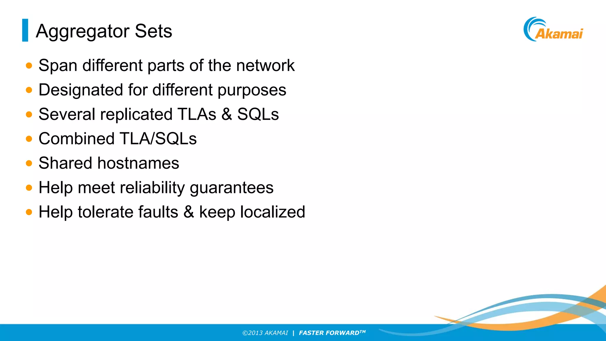 Aggregator Sets
• Span different parts of the network
• Designated for different purposes
• Several replicated TLAs & SQLs
• Combined TLA/SQLs
• Shared hostnames
• Help meet reliability guarantees
• Help tolerate faults & keep localized

©2013 AKAMAI | FASTER FORWARDTM

 