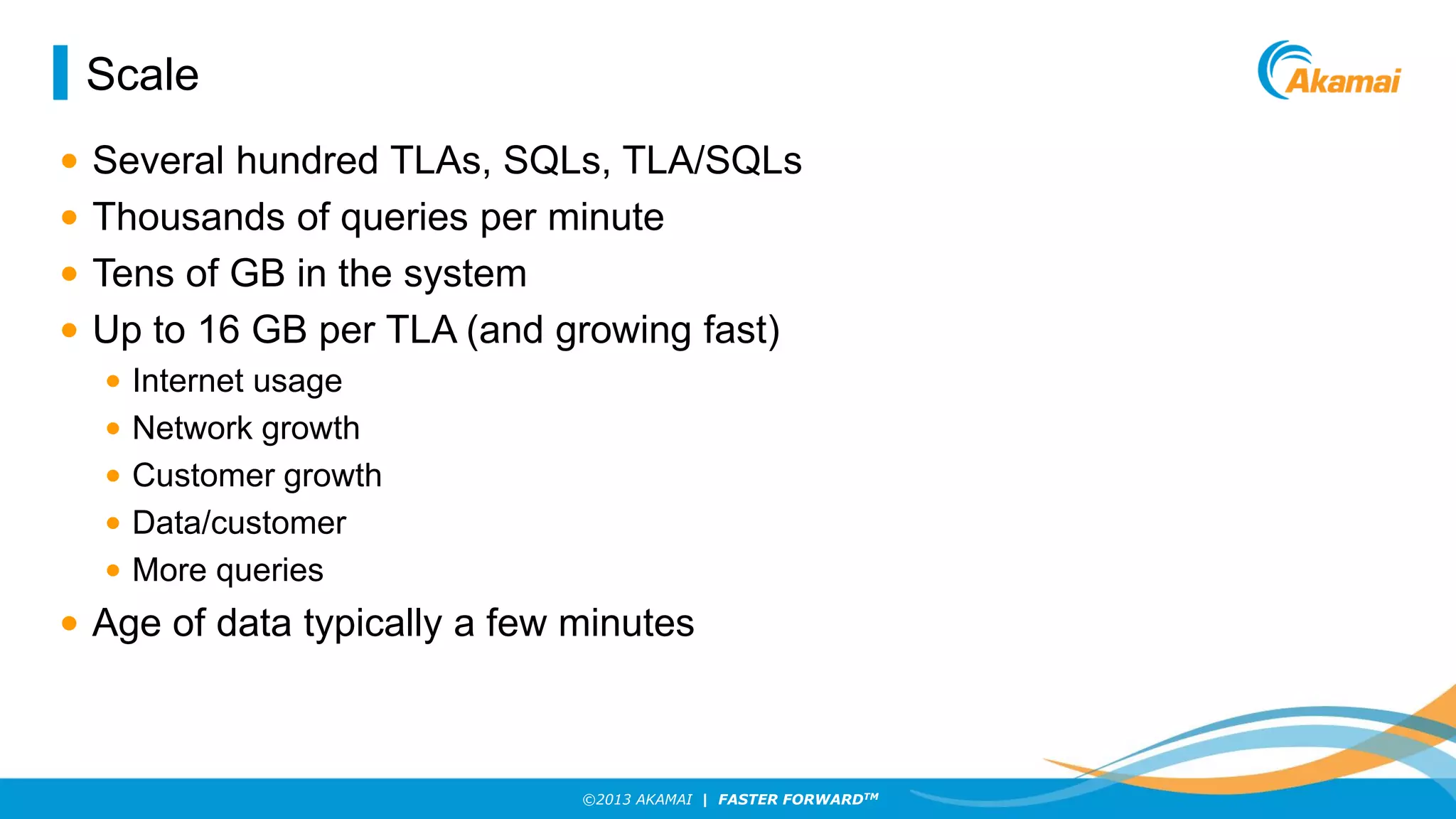 Scale
•
•
•
•

Several hundred TLAs, SQLs, TLA/SQLs
Thousands of queries per minute
Tens of GB in the system
Up to 16 GB per TLA (and growing fast)
•
•
•
•
•

Internet usage
Network growth
Customer growth
Data/customer
More queries

• Age of data typically a few minutes

©2013 AKAMAI | FASTER FORWARDTM

 