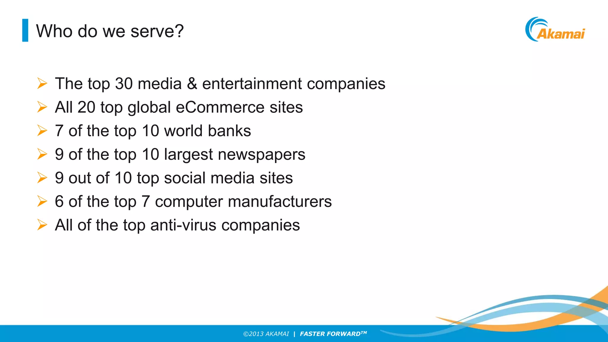 Who do we serve?








The top 30 media & entertainment companies
All 20 top global eCommerce sites
7 of the top 10 world banks
9 of the top 10 largest newspapers
9 out of 10 top social media sites
6 of the top 7 computer manufacturers
All of the top anti-virus companies

©2013 AKAMAI | FASTER FORWARDTM

 