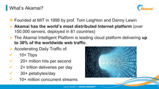 What’s Akamai?
 Founded at MIT in 1998 by prof. Tom Leighton and Danny Lewin
 Akamai has the world’s most distributed Internet platform (over
150.000 servers, deployed in 81 countries)
 The Akamai Intelligent Platform is leading cloud platform delivering up
to 30% of the worldwide web traffic.
 Accelerating Daily Traffic of:

10+ Tbps

20+ million hits per second

2+ trillion deliveries per day

30+ petabytes/day

10+ million concurrent streams
©2013 AKAMAI | FASTER FORWARDTM

 