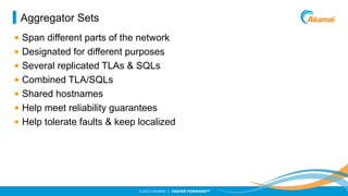 Aggregator Sets
• Span different parts of the network
• Designated for different purposes
• Several replicated TLAs & SQLs
• Combined TLA/SQLs
• Shared hostnames
• Help meet reliability guarantees
• Help tolerate faults & keep localized

©2013 AKAMAI | FASTER FORWARDTM

 