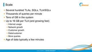 Scale
•
•
•
•

Several hundred TLAs, SQLs, TLA/SQLs
Thousands of queries per minute
Tens of GB in the system
Up to 16 GB per TLA (and growing fast)
•
•
•
•
•

Internet usage
Network growth
Customer growth
Data/customer
More queries

• Age of data typically a few minutes

©2013 AKAMAI | FASTER FORWARDTM

 