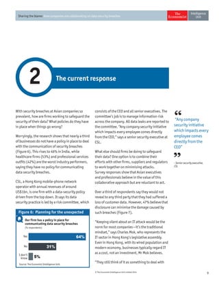 9© The Economist Intelligence Unit Limited 2014
Sharing the blame: How companies are collaborating on data security breaches
With security breaches at Asian companies so
prevalent, how are firms working to safeguard the
security of their data? What policies do they have
in place when things go wrong?
Worryingly, the research shows that nearly a third
of businesses do not have a policy in place to deal
with the communication of security breaches
(Figure 6). This rises to 46% in India, while
healthcare firms (53%) and professional services
outfits (42%) are the worst industry performers,
saying they have no policy for communicating
data security breaches.
CSL, a Hong Kong mobile-phone network
operator with annual revenues of around
US$1bn, is one firm with a data-security policy
driven from the top down. It says its data
security practice is led by a risk committee, which
The current response2
consists of the CEO and all senior executives. The
committee’s job is to manage information risk
across the company. All data leaks are reported to
the committee. “Any company security initiative
which impacts every employee comes directly
from the CEO,” says a senior security executive at
CSL.
What else should firms be doing to safeguard
their data? One option is to combine their
efforts with other firms, suppliers and regulators
to work together on minimising attacks.
Survey responses show that Asian executives
and professionals believe in the value of this
collaborative approach but are reluctant to act.
Over a third of respondents say they would not
reveal to any third party that they had suffered a
loss of customer data. However, 47% believe that
disclosure can minimise the damage caused by
such breaches (Figure 7).
“Keeping silent about an IT attack would be the
norm for most companies—it’s the traditional
mindset,” says Charles Mok, who represents the
IT sector in Hong Kong’s legislative assembly.
Even in Hong Kong, with its wired population and
modern economy, businesses typically regard IT
as a cost, not an investment, Mr Mok believes.
“They still think of it as something to deal with
“Any company
security initiative
which impacts every
employee comes
directly from the
CEO”
- Senior security executive,
CSL
Our firm has a policy in place for
communicating data security breaches
(% respondents)
I don’t
know
No
Yes
Source: The Economist Intelligence Unit.
Figure 6: Planning for the unexpected
64%
31%
5%
 