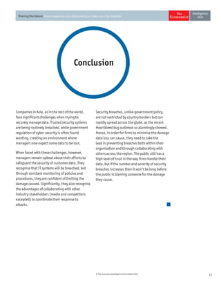 17© The Economist Intelligence Unit Limited 2014
Sharing the blame: How companies are collaborating on data security breaches
Conclusion
Security breaches, unlike government policy,
are not restricted by country borders but can
rapidly spread across the globe, as the recent
Heartbleed bug outbreak so alarmingly showed.
Hence, in order for firms to minimise the damage
data loss can cause, they need to take the
lead in preventing breaches both within their
organisation and through collaborating with
others across the region. The public still has a
high level of trust in the way firms handle their
data, but if the number and severity of security
breaches increases then it won’t be long before
the public is blaming someone for the damage
they cause.
Companies in Asia, as in the rest of the world,
face significant challenges when trying to
securely manage data. Trusted security systems
are being routinely breached, while government
regulation of cyber security is often found
wanting, creating an environment where
managers now expect some data to be lost.
When faced with these challenges, however,
managers remain upbeat about their efforts to
safeguard the security of customer data. They
recognise that IT systems will be breached, but
through constant monitoring of policies and
procedures, they are confident of limiting the
damage caused. Significantly, they also recognise
the advantages of collaborating with other
industry stakeholders (media and competitors
excepted) to coordinate their response to
attacks.
 