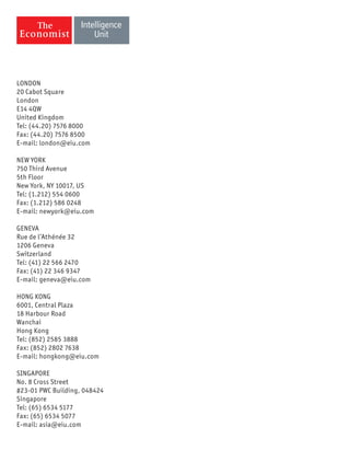 LONDON
20 Cabot Square
London
E14 4QW
United Kingdom
Tel: (44.20) 7576 8000
Fax: (44.20) 7576 8500
E-mail: london@eiu.com
NEW YORK
750 Third Avenue
5th Floor
New York, NY 10017, US
Tel: (1.212) 554 0600
Fax: (1.212) 586 0248
E-mail: newyork@eiu.com
GENEVA
Rue de l’Athénée 32
1206 Geneva
Switzerland
Tel: (41) 22 566 2470
Fax: (41) 22 346 9347
E-mail: geneva@eiu.com
HONG KONG
6001, Central Plaza
18 Harbour Road
Wanchai
Hong Kong
Tel: (852) 2585 3888
Fax: (852) 2802 7638
E-mail: hongkong@eiu.com
SINGAPORE
No. 8 Cross Street
#23-01 PWC Building, 048424
Singapore
Tel: (65) 6534 5177
Fax: (65) 6534 5077
E-mail: asia@eiu.com
 