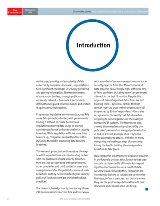 2 © The Economist Intelligence Unit Limited 2014
Sharing the blame: How companies are collaborating on data security breaches
Introduction
As the type, quantity and complexity of data
collected by companies increases, organisations
face significant challenges in securely gathering
and storing information. The free movement
of data across borders, through public and
corporate networks, has made it particularly
difficult to safeguard this information and protect
it against security breaches.
Fragmented legislative environments across Asia
make data protection harder, with governments
finding it difficult to create harmonious
regulations covering data usage or provide
consistent guidance on how to deal with security
breaches. While regulation will take some time
to catch up, companies can partly address this
by taking the lead in disclosing data security
breaches.
This research project set out to explore the ways
in which organisations are collaborating to deal
with the disclosure of data security breaches.
How are they co-operating with governments,
other companies and third parties in areas such
as requirements for the public disclosure of such
breaches? Do they have consistent cyber security
policies? To what extent are they sharing best
practices?
The research, based primarily on a survey of over
200 senior executives across Asia and interviews
with a number of corporate executives and data-
security experts, finds that the occurrence of
data breaches is alarmingly high, with only 35%
of firms confident that they haven’t experienced
a breach in the last 12 months. Despite this
apparent failure to protect data, firms are not
blaming their IT systems. Rather, the high
level of reported trust in their organisation’s IT
(expressed by 85% of respondents) illustrates
acceptance of the reality that data breaches
are going to occur regardless of the quality of
companies’ IT systems. The Heartbleed bug,
a newly discovered security vulnerability that
puts users’ passwords at many popular websites
at risk, is a recent example of all IT systems
being vulnerable to attack. With this in mind,
companies are looking at ways of proactively
taking the lead in limiting the damage when
breaches do take place.
How companies will effectively deal with breaches
in the future is unclear. What is clear is that they
must do so: almost 40% of firms in Asia report
significant economic loss as a result of data-
security issues. Driven by this, companies are
increasingly looking to collaborate to minimise
the impact of such breaches, particularly when
they see the positive reputational benefit that
disclosure and collaboration can bring.
 