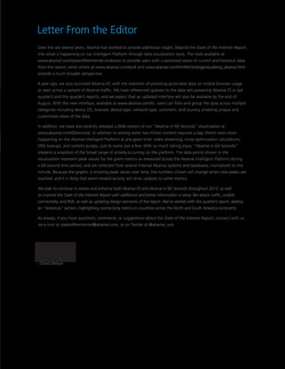 Letter From the Editor
Over the last several years, Akamai has worked to provide additional insight, beyond the State of the Internet Report,
into what is happening on our Intelligent Platform through data visualization tools. The tools available at
www.akamai.com/stateoftheinternet endeavor to provide users with customized views of current and historical data
from the report, while others at www.akamai.com/ipv6 and www.akamai.com/html/technology/visualizing_akamai.html
provide a much broader perspective.
A year ago, we also launched Akamai IO, with the intention of providing actionable data on mobile browser usage
as seen across a sample of Akamai traffic. We have referenced updates to the data sets powering Akamai IO in last
quarter’s and this quarter’s reports, and we expect that an updated interface will also be available by the end of
August. With the new interface, available at www.akamai.com/io, users can filter and group the data across multiple
categories including device OS, browser, device type, network type, continent, and country, enabling unique and
customized views of the data.
In addition, we have also recently released a Web version of our “Akamai in 60 Seconds” visualization at
www.akamai.com/60seconds. In addition to serving some two trillion content requests a day, there’s even more
happening on the Akamai Intelligent Platform at any given time: video streaming, route optimization calculations,
DNS lookups, and content purges, just to name just a few. With so much taking place, “Akamai in 60 Seconds”
presents a snapshot of the broad range of activity occurring on the platform. The data points shown in the
visualization represent peak values for the given metrics as measured across the Akamai Intelligent Platform during
a 60-second time period, and are collected from several internal Akamai systems and databases, normalized to one
minute. Because the graphic is showing peak values over time, the numbers shown will change when new peaks are
reached, and it is likely that event-related activity will drive updates to some metrics.
We plan to continue to evolve and enhance both Akamai IO and Akamai in 60 Seconds throughout 2013, as well
as improve the State of the Internet Report with additional and better information in areas like attack traffic, mobile
connectivity, and IPv6, as well as updating design elements of the report. We’ve started with this quarter’s report, adding
an “Americas” section, highlighting connectivity metrics in countries across the North and South America continents.
As always, if you have questions, comments, or suggestions about the State of the Internet Report, connect with us
via e-mail at stateoftheinternet@akamai.com, or on Twitter at @akamai_soti.
– David Belson
 