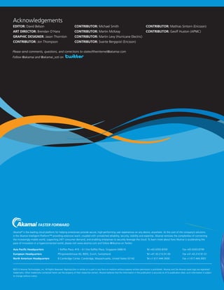 ©2013 Akamai Technologies, Inc. All Rights Reserved. Reproduction in whole or in part in any form or medium without express written permission is prohibited. Akamai and the Akamai wave logo are registered
trademarks. Other trademarks contained herein are the property of their respective owners. Akamai believes that the information in this publication is accurate as of its publication date; such information is subject
to change without notice.
Asia Pacific Headquarters	 1 Raffles Place, #16 – 61 One Raffles Place, Singapore 048616	 Tel +65.6593.8700	 Fax +65.6593.8799
European Headquarters	 Pfingstweidstrasse 60, 8005, Zurich, Switzerland	 Tel +41.43.210.91.00	 Fax +41.43.210.91.01
North American Headquarters	 8 Cambridge Center, Cambridge, Massachusetts, United States 02142	 Tel +1.617.444.3000	 Fax +1.617.444.3001
Akamai®
 is the leading cloud platform for helping enterprises provide secure, high-performing user experiences on any device, anywhere. At the core of the company’s solutions
is the Akamai Intelligent Platform™ providing extensive reach, coupled with unmatched reliability, security, visibility and expertise. Akamai removes the complexities of connecting
the increasingly mobile world, supporting 24/7 consumer demand, and enabling enterprises to securely leverage the cloud. To learn more about how Akamai is accelerating the
pace of innovation in a hyperconnected world, please visit www.akamai.com and follow @Akamai on Twitter.
Acknowledgements
EDITOR: David Belson	 CONTRIBUTOR: Michael Smith	 CONTRIBUTOR: Mathias Sintorn (Ericsson)
ART DIRECTOR: Brendan O’Hara	 CONTRIBUTOR: Martin McKeay	 CONTRIBUTOR: Geoff Huston (APNIC)
GRAPHIC DESIGNER: Jason Thornton	 CONTRIBUTOR: Martin Levy (Hurricane Electric)
CONTRIBUTOR: Jon Thompson	 CONTRIBUTOR: Svante Bergqvist (Ericsson)
Please send comments, questions, and corrections to stateoftheinternet@akamai.com
Follow @akamai and @akamai_soti on
 