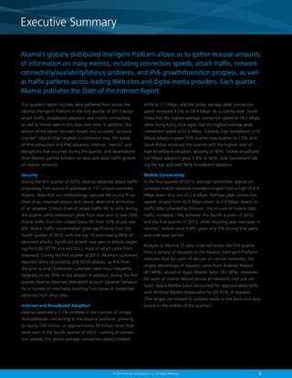 5© 2013 Akamai Technologies, Inc. All Rights Reserved
Akamai’s globally-distributed Intelligent Platform allows us to gather massive amounts
of information on many metrics, including connection speeds, attack traffic, network
connectivity/availability/latency problems, and IPv6 growth/transition progress, as well
as traffic patterns across leading Web sites and digital media providers. Each quarter,
Akamai publishes the State of the Internet Report.
This quarter’s report includes data gathered from across the
Akamai Intelligent Platform in the first quarter of 2013 about
attack traffic, broadband adoption, and mobile connectivity,
as well as trends seen in this data over time. In addition, this
edition of the report includes insight into so-called “account
checker” attacks that targeted e-commerce sites, the states
of IPv4 exhaustion and IPv6 adoption, Internet “events” and
disruptions that occurred during the quarter, and observations
from Akamai partner Ericsson on data and voice traffic growth
on mobile networks.
Security
During the first quarter of 2013, Akamai observed attack traffic
originating from source IP addresses in 177 unique countries/
regions. Note that our methodology captures the source IP ad-
dress of an observed attack, and cannot determine attribution
of an attacker. China’s share of attack traffic fell to 34% during
the quarter, while Indonesia’s grew from near zero to over 20%.
Attack traffic from the United States fell from 10% to just over
8%. Attack traffic concentration grew significantly from the
fourth quarter of 2012, with the top 10 ports seeing 80% of
observed attacks. Significant growth was seen in attacks target-
ing Ports 80 (HTTP) and 443 (SSL), most of which came from
Indonesia. During the first quarter of 2013, Akamai’s customers
reported being targeted by 208 DDoS attacks, up 4% from
the prior quarter. Enterprise customers were most frequently
targeted, hit by 35% of the attacks. In addition, during the first
quarter Akamai observed attempted account takeover behavior
for a number of merchants resulting from reuse of credentials
obtained from other sites.
Internet and Broadband Adoption
Akamai observed a 3.1% increase in the number of unique
IPv4 addresses connecting to the Akamai platform, growing
to nearly 734 million, or approximately 34 million more than
were seen in the fourth quarter of 2012. Looking at connec-
tion speeds, the global average connection speed climbed
4.0% to 3.1 Mbps, and the global average peak connection
speed increased 9.2% to 18.4 Mbps. At a country level, South
Korea had the highest average connection speed at 14.2 Mbps,
while Hong Kong once again had the highest average peak
connection speed at 63.6 Mbps. Globally, high broadband (10
Mbps) adoption grew 10% quarter-over-quarter to 13%, and
South Korea remained the country with the highest level of
high broadband adoption, growing to 50%. Global broadband
(4 Mbps) adoption grew 5.8% to 46%, with Switzerland tak-
ing the top spot with 88% broadband adoption.
Mobile Connectivity
In the first quarter of 2013, average connection speeds on
surveyed mobile network providers ranged from a high of 8.6
Mbps down to a low of 0.4 Mbps. Average peak connection
speeds ranged from 45.6 Mbps down to 2.8 Mbps. Based on
traffic data collected by Ericsson, the volume of mobile data
traffic increased 19% between the fourth quarter of 2012
and the first quarter of 2013, while doubling year-over-year. In
contrast, mobile voice traffic grew only 4% during that same
year-over-year period.
Analysis of Akamai IO data collected across the first quarter
from a sample of requests to the Akamai Intelligent Platform
indicates that for users of devices on cellular networks, the
largest percentage of requests came from Android Webkit
(41-44%), ahead of Apple Mobile Safari (30-38%). However,
for users of mobile devices across all networks (not just cel-
lular), Apple Mobile Safari accounted for approximately 60%,
with Android Webkit responsible for 20-33% of requests.
(The ranges are related to updates made to the back-end data
source in the middle of the quarter.)
Executive Summary
5
Executive Summary
© 2013 Akamai Technologies, Inc. All Rights Reserved
 