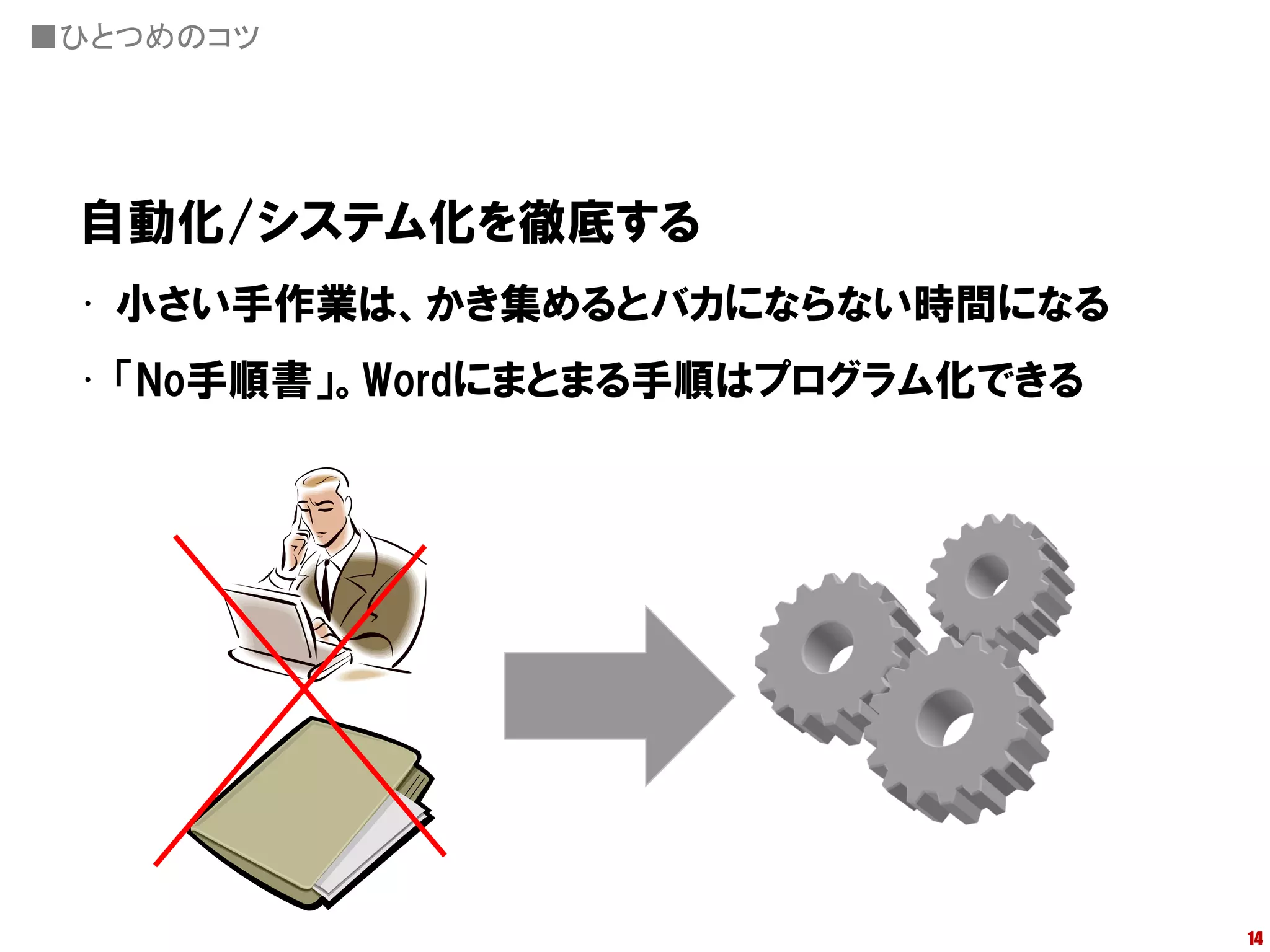 ■ひとつめのコツ




 自動化/システム化を徹底する
 • 小さい手作業は、かき集めるとバカにならない時間になる
 • 「No手順書」。Wordにまとまる手順はプログラム化できる




                                   14
 
