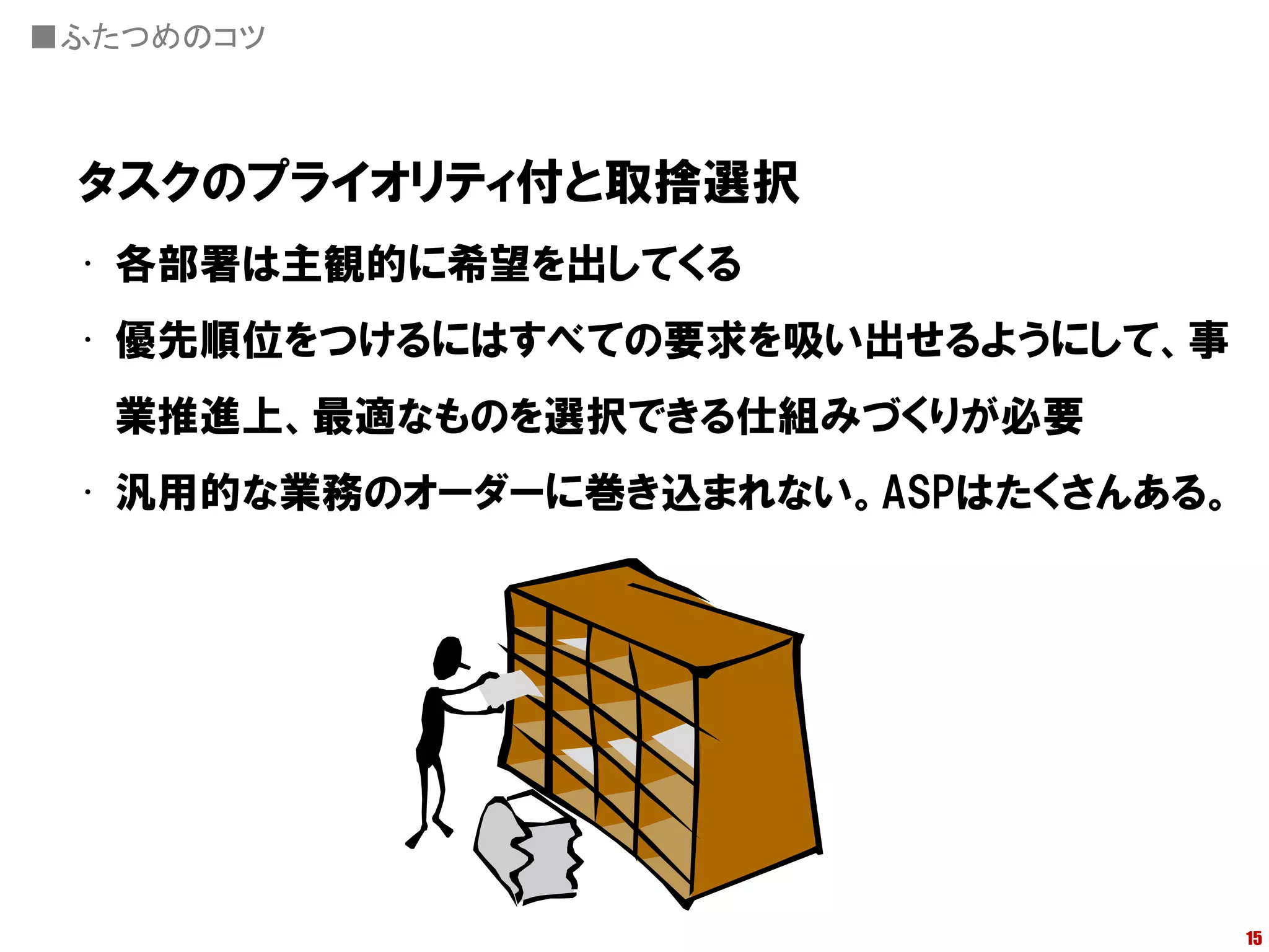 ■ふたつめのコツ



 タスクのプライオリティ付と取捨選択
 • 各部署は主観的に希望を出してくる
 • 優先順位をつけるにはすべての要求を吸い出せるようにして、事
  業推進上、最適なものを選択できる仕組みづくりが必要
 • 汎用的な業務のオーダーに巻き込まれない。ASPはたくさんある。




                                     15
 