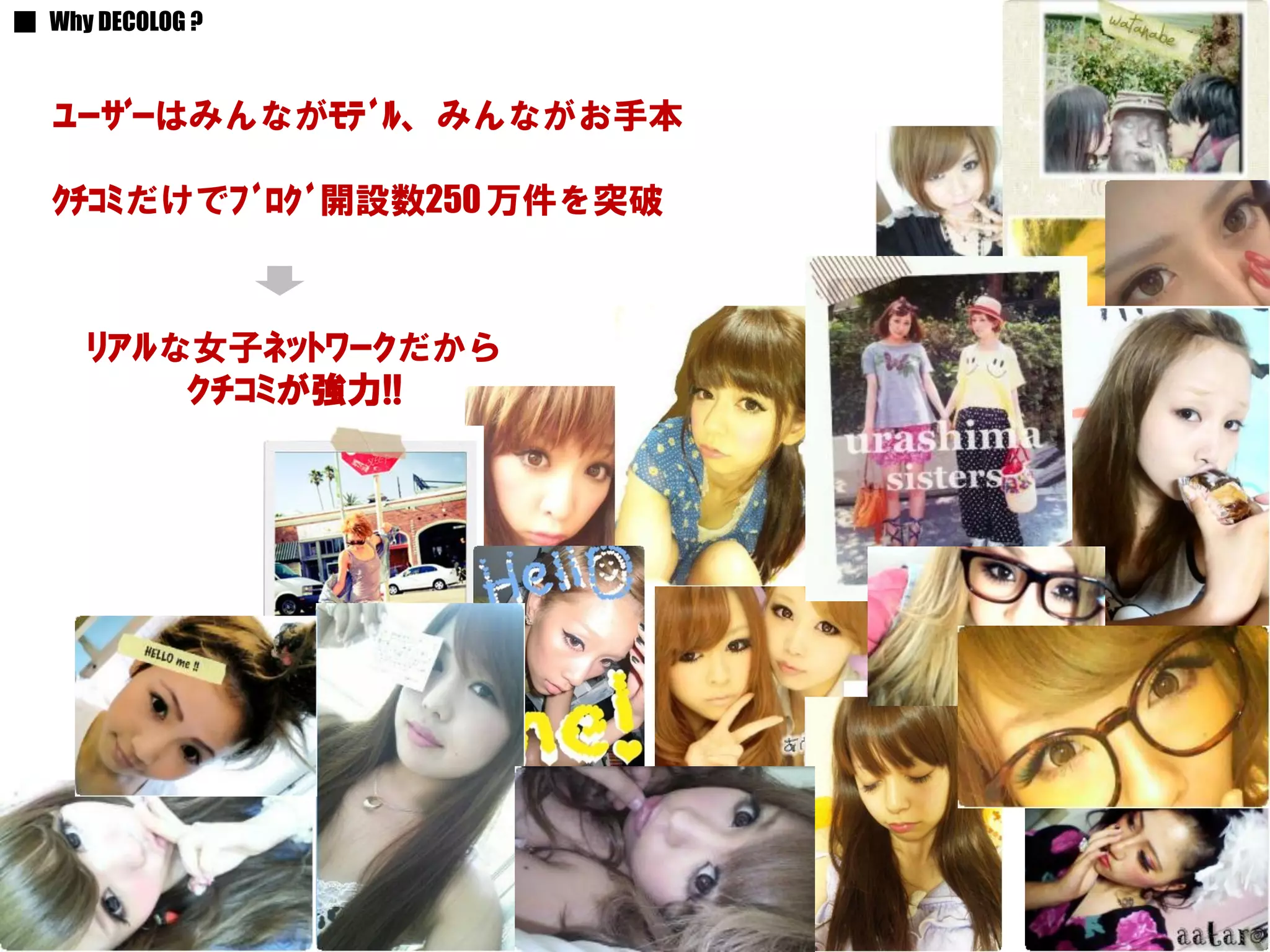 ■ Why DECOLOG ?


   ﾕｰｻﾞｰはみんながﾓﾃﾞﾙ、みんながお手本

   ｸﾁｺﾐだけでﾌﾞﾛｸﾞ開設数250 万件を突破



     ﾘｱﾙな女子ﾈｯﾄﾜｰｸだから
         ｸﾁｺﾐが強力!!




                  Copyright（C） 2007-2011 mitsubachi works inc. All Rights Reserved.   7
 