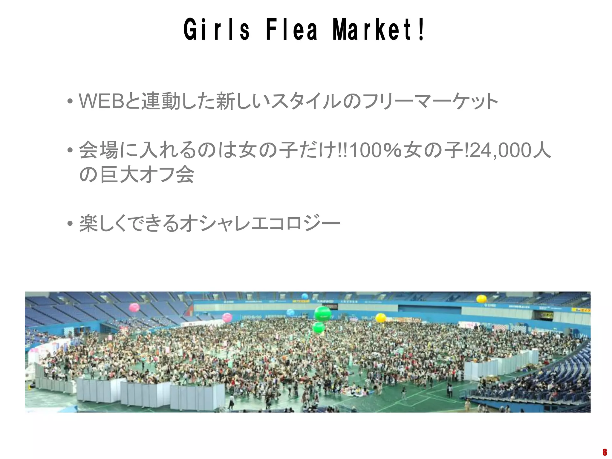 Girls Flea Market!

• WEBと連動した新しいスタイルのフリーマーケット

• 会場に入れるのは女の子だけ!!100％女の子!24,000人
  の巨大オフ会

• 楽しくできるオシャレエコロジー




                                   8
 