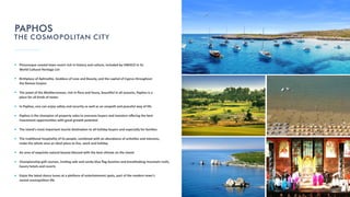 Picturesque coastal town resort rich in history and culture, included by UNESCO in its
World Cultural Heritage List
Birthplace of Aphrodite, Goddess of Love and Beauty, and the capital of Cyprus throughout
the Roman Empire
The jewel of the Mediterranean, rich in ﬂora and fauna, beau ful in all seasons, Paphos is a
place for all kinds of tastes
In Paphos, one can enjoy safety and security as well as an unspoilt and peaceful way of life
Paphos is the champion of property sales to overseas buyers and investors oﬀering the best
investment opportuni es with great growth poten al
The island's most important tourist des na on to all holiday buyers and especially for families
The tradi onal hospitality of its people, combined with an abundance of ac vi es and interests,
make the whole area an ideal place to live, work and holiday
An area of exquisite natural beauty blessed with the best climate on the island
Championship golf courses, invi ng safe and sandy blue ﬂag beaches and breathtaking mountain trails,
luxury hotels and resorts
Enjoy the latest dance tunes at a plethora of entertainment spots, part of the modern town's
varied cosmopolitan life
PAPHOS
THE COSMOPOLITAN CITY
 